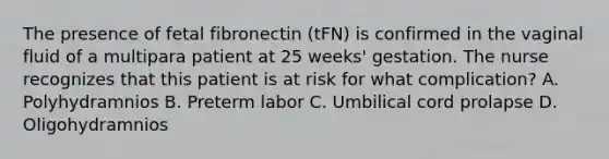 The presence of fetal fibronectin (tFN) is confirmed in the vaginal fluid of a multipara patient at 25 weeks' gestation. The nurse recognizes that this patient is at risk for what complication? A. Polyhydramnios B. Preterm labor C. Umbilical cord prolapse D. Oligohydramnios