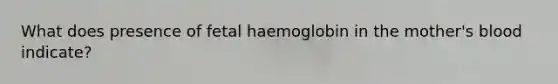 What does presence of fetal haemoglobin in the mother's blood indicate?