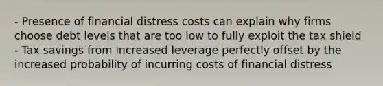 - Presence of financial distress costs can explain why firms choose debt levels that are too low to fully exploit the tax shield - Tax savings from increased leverage perfectly offset by the increased probability of incurring costs of financial distress