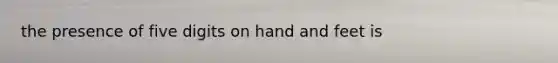 the presence of five digits on hand and feet is