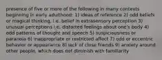 presence of five or more of the following in many contexts beginning in early adulthood: 1) ideas of reference 2) odd beliefs or magical thinking, i.e. belief in extrasensory perception 3) unusual perceptions i.e. distorted feelings about one's body 4) odd patterns of thought and speech 5) suspiciousness or paranoia 6) inappropriate or restricted affect 7) odd or eccentric behavior or appearance 8) lack of close friends 9) anxiety around other people, which does not diminish with familiarity