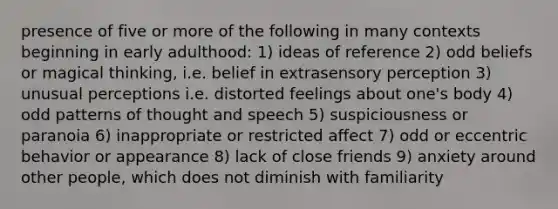 presence of five or more of the following in many contexts beginning in early adulthood: 1) ideas of reference 2) odd beliefs or magical thinking, i.e. belief in extrasensory perception 3) unusual perceptions i.e. distorted feelings about one's body 4) odd patterns of thought and speech 5) suspiciousness or paranoia 6) inappropriate or restricted affect 7) odd or eccentric behavior or appearance 8) lack of close friends 9) anxiety around other people, which does not diminish with familiarity