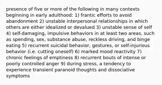 presence of five or more of the following in many contexts beginning in early adulthood: 1) frantic efforts to avoid abandonment 2) unstable interpersonal relationships in which others are either idealized or devalued 3) unstable sense of self 4) self-damaging, impulsive behaviors in at least two areas, such as spending, sex, substance abuse, reckless driving, and binge eating 5) recurrent suicidal behavior, gestures, or self-injurious behavior (i.e. cutting oneself) 6) marked mood reactivity 7) chronic feelings of emptiness 8) recurrent bouts of intense or poorly controlled anger 9) during stress, a tendency to experience transient paranoid thoughts and dissociative symptoms