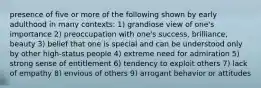 presence of five or more of the following shown by early adulthood in many contexts: 1) grandiose view of one's importance 2) preoccupation with one's success, brilliance, beauty 3) belief that one is special and can be understood only by other high-status people 4) extreme need for admiration 5) strong sense of entitlement 6) tendency to exploit others 7) lack of empathy 8) envious of others 9) arrogant behavior or attitudes