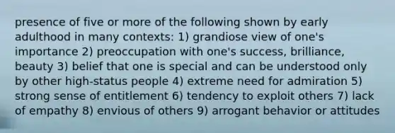 presence of five or more of the following shown by early adulthood in many contexts: 1) grandiose view of one's importance 2) preoccupation with one's success, brilliance, beauty 3) belief that one is special and can be understood only by other high-status people 4) extreme need for admiration 5) strong sense of entitlement 6) tendency to exploit others 7) lack of empathy 8) envious of others 9) arrogant behavior or attitudes