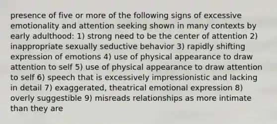 presence of five or more of the following signs of excessive emotionality and attention seeking shown in many contexts by early adulthood: 1) strong need to be the center of attention 2) inappropriate sexually seductive behavior 3) rapidly shifting expression of emotions 4) use of physical appearance to draw attention to self 5) use of physical appearance to draw attention to self 6) speech that is excessively impressionistic and lacking in detail 7) exaggerated, theatrical emotional expression 8) overly suggestible 9) misreads relationships as more intimate than they are