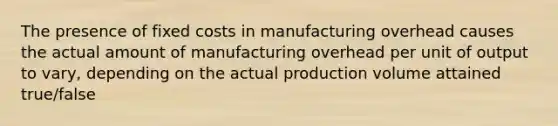 The presence of fixed costs in manufacturing overhead causes the actual amount of manufacturing overhead per unit of output to vary, depending on the actual production volume attained true/false