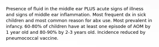 Presence of fluid in the middle ear PLUS acute signs of illness and signs of middle ear inflammation. Most frequent dx in sick children and most common reason for abx use. Most prevalent in infancy. 60-80% of children have at least one episode of AOM by 1 year old and 80-90% by 2-3 years old. Incidence reduced by pneumococcal vaccine.