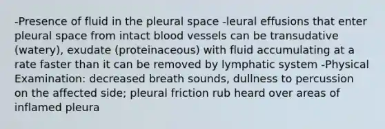 -Presence of fluid in the pleural space -leural effusions that enter pleural space from intact blood vessels can be transudative (watery), exudate (proteinaceous) with fluid accumulating at a rate faster than it can be removed by lymphatic system -Physical Examination: decreased breath sounds, dullness to percussion on the affected side; pleural friction rub heard over areas of inflamed pleura