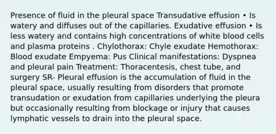 Presence of fluid in the pleural space Transudative effusion • Is watery and diffuses out of the capillaries. Exudative effusion • Is less watery and contains high concentrations of white blood cells and plasma proteins . Chylothorax: Chyle exudate Hemothorax: Blood exudate Empyema: Pus Clinical manifestations: Dyspnea and pleural pain Treatment: Thoracentesis, chest tube, and surgery SR- Pleural effusion is the accumulation of fluid in the pleural space, usually resulting from disorders that promote transudation or exudation from capillaries underlying the pleura but occasionally resulting from blockage or injury that causes lymphatic vessels to drain into the pleural space.