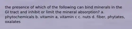 the presence of which of the following can bind minerals in the GI tract and inhibit or limit the mineral absorption? a. phytochemicals b. vitamin a, vitamin c c. nuts d. fiber, phytates, oxalates