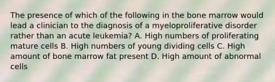 The presence of which of the following in the bone marrow would lead a clinician to the diagnosis of a myeloproliferative disorder rather than an acute leukemia? A. High numbers of proliferating mature cells B. High numbers of young dividing cells C. High amount of bone marrow fat present D. High amount of abnormal cells