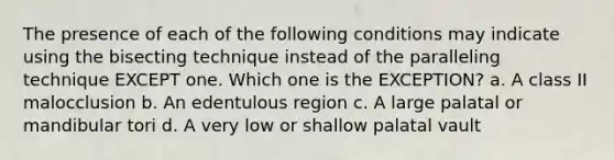 The presence of each of the following conditions may indicate using the bisecting technique instead of the paralleling technique EXCEPT one. Which one is the EXCEPTION? a. A class II malocclusion b. An edentulous region c. A large palatal or mandibular tori d. A very low or shallow palatal vault