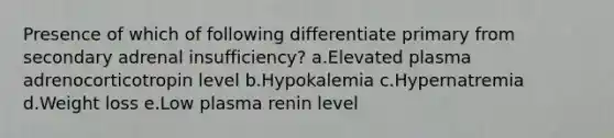 Presence of which of following differentiate primary from secondary adrenal insufficiency? a.Elevated plasma adrenocorticotropin level b.Hypokalemia c.Hypernatremia d.Weight loss e.Low plasma renin level