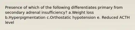 Presence of which of the following differentiates primary from secondary adrenal insufficiency? a.Weight loss b.Hyperpigmentation c.Orthostatic hypotension e. Reduced ACTH level