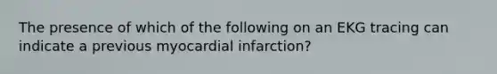 The presence of which of the following on an EKG tracing can indicate a previous myocardial infarction?