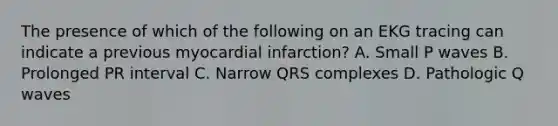 The presence of which of the following on an EKG tracing can indicate a previous myocardial infarction? A. Small P waves B. Prolonged PR interval C. Narrow QRS complexes D. Pathologic Q waves