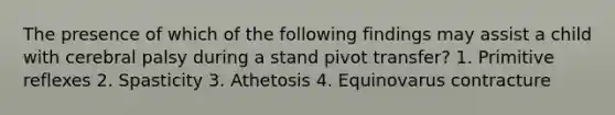 The presence of which of the following findings may assist a child with cerebral palsy during a stand pivot transfer? 1. Primitive reflexes 2. Spasticity 3. Athetosis 4. Equinovarus contracture