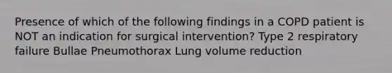 Presence of which of the following findings in a COPD patient is NOT an indication for surgical intervention? Type 2 respiratory failure Bullae Pneumothorax Lung volume reduction