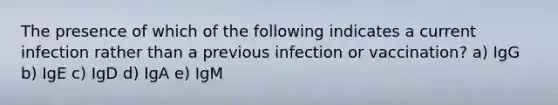 The presence of which of the following indicates a current infection rather than a previous infection or vaccination? a) IgG b) IgE c) IgD d) IgA e) IgM