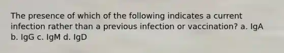 The presence of which of the following indicates a current infection rather than a previous infection or vaccination? a. IgA b. IgG c. IgM d. IgD