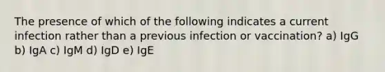 The presence of which of the following indicates a current infection rather than a previous infection or vaccination? a) IgG b) IgA c) IgM d) IgD e) IgE