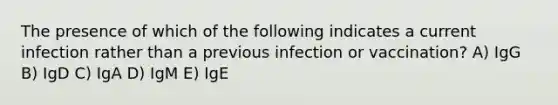 The presence of which of the following indicates a current infection rather than a previous infection or vaccination? A) IgG B) IgD C) IgA D) IgM E) IgE