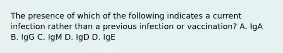 The presence of which of the following indicates a current infection rather than a previous infection or vaccination? A. IgA B. IgG C. IgM D. IgD D. IgE