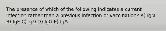 The presence of which of the following indicates a current infection rather than a previous infection or vaccination? A) IgM B) IgE C) IgD D) IgG E) IgA