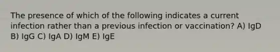 The presence of which of the following indicates a current infection rather than a previous infection or vaccination? A) IgD B) IgG C) IgA D) IgM E) IgE