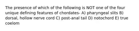 The presence of which of the following is NOT one of the four unique defining features of chordates- A) pharyngeal slits B) dorsal, hollow nerve cord C) post-anal tail D) notochord E) true coelom