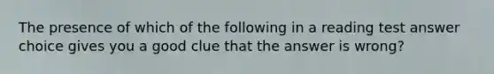 The presence of which of the following in a reading test answer choice gives you a good clue that the answer is wrong?