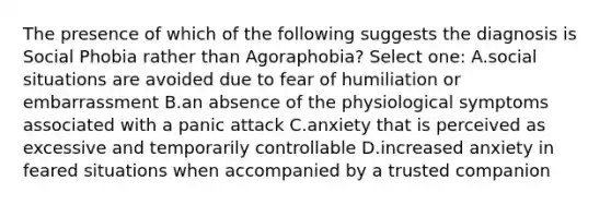 The presence of which of the following suggests the diagnosis is Social Phobia rather than Agoraphobia? Select one: A.social situations are avoided due to fear of humiliation or embarrassment B.an absence of the physiological symptoms associated with a panic attack C.anxiety that is perceived as excessive and temporarily controllable D.increased anxiety in feared situations when accompanied by a trusted companion