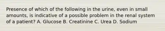 Presence of which of the following in the urine, even in small amounts, is indicative of a possible problem in the renal system of a patient? A. Glucose B. Creatinine C. Urea D. Sodium