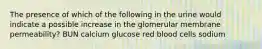 The presence of which of the following in the urine would indicate a possible increase in the glomerular membrane permeability? BUN calcium glucose red blood cells sodium