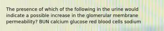 The presence of which of the following in the urine would indicate a possible increase in the glomerular membrane permeability? BUN calcium glucose red blood cells sodium