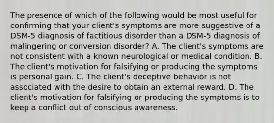 The presence of which of the following would be most useful for confirming that your client's symptoms are more suggestive of a DSM-5 diagnosis of factitious disorder than a DSM-5 diagnosis of malingering or conversion disorder? A. The client's symptoms are not consistent with a known neurological or medical condition. B. The client's motivation for falsifying or producing the symptoms is personal gain. C. The client's deceptive behavior is not associated with the desire to obtain an external reward. D. The client's motivation for falsifying or producing the symptoms is to keep a conflict out of conscious awareness.