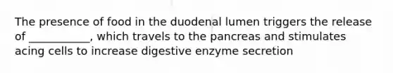 The presence of food in the duodenal lumen triggers the release of ___________, which travels to the pancreas and stimulates acing cells to increase digestive enzyme secretion