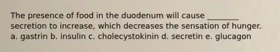 The presence of food in the duodenum will cause ________ secretion to increase, which decreases the sensation of hunger. a. gastrin b. insulin c. cholecystokinin d. secretin e. glucagon