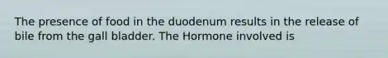 The presence of food in the duodenum results in the release of bile from the gall bladder. The Hormone involved is