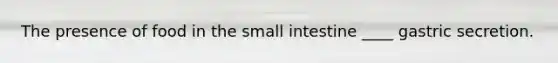 The presence of food in the small intestine ____ gastric secretion.