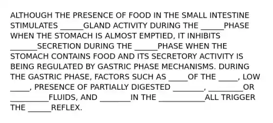 ALTHOUGH THE PRESENCE OF FOOD IN THE SMALL INTESTINE STIMULATES ______GLAND ACTIVITY DURING THE ______PHASE WHEN THE STOMACH IS ALMOST EMPTIED, IT INHIBITS _______SECRETION DURING THE ______PHASE WHEN THE STOMACH CONTAINS FOOD AND ITS SECRETORY ACTIVITY IS BEING REGULATED BY GASTRIC PHASE MECHANISMS. DURING THE GASTRIC PHASE, FACTORS SUCH AS _____OF THE _____, LOW _____, PRESENCE OF PARTIALLY DIGESTED ________, _________OR __________FLUIDS, AND ________IN THE ____________ALL TRIGGER THE ______REFLEX.