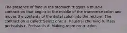 The presence of food in the stomach triggers a muscle contraction that begins in the middle of the transverse colon and moves the contents of the distal colon into the rectum. The contraction is called: Select one: a. Haustral churning b. Mass peristalsis c. Peristalsis d. Making-room contraction