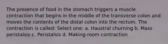 The presence of food in <a href='https://www.questionai.com/knowledge/kLccSGjkt8-the-stomach' class='anchor-knowledge'>the stomach</a> triggers a <a href='https://www.questionai.com/knowledge/k0LBwLeEer-muscle-contraction' class='anchor-knowledge'>muscle contraction</a> that begins in the middle of the transverse colon and moves the contents of the distal colon into the rectum. The contraction is called: Select one: a. Haustral churning b. Mass peristalsis c. Peristalsis d. Making-room contraction