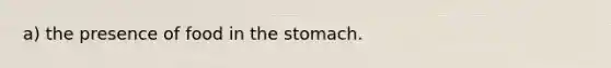 a) the presence of food in the stomach.