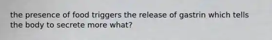 the presence of food triggers the release of gastrin which tells the body to secrete more what?