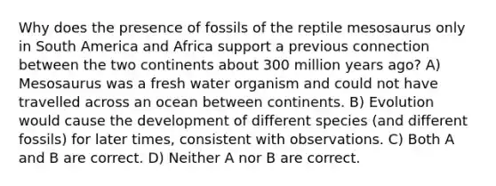 Why does the presence of fossils of the reptile mesosaurus only in South America and Africa support a previous connection between the two continents about 300 million years ago? A) Mesosaurus was a fresh water organism and could not have travelled across an ocean between continents. B) Evolution would cause the development of different species (and different fossils) for later times, consistent with observations. C) Both A and B are correct. D) Neither A nor B are correct.