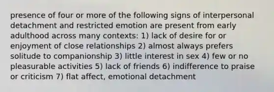 presence of four or more of the following signs of interpersonal detachment and restricted emotion are present from early adulthood across many contexts: 1) lack of desire for or enjoyment of close relationships 2) almost always prefers solitude to companionship 3) little interest in sex 4) few or no pleasurable activities 5) lack of friends 6) indifference to praise or criticism 7) flat affect, emotional detachment