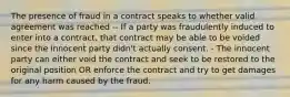 The presence of fraud in a contract speaks to whether valid agreement was reached -- If a party was fraudulently induced to enter into a contract, that contract may be able to be voided since the innocent party didn't actually consent. - The innocent party can either void the contract and seek to be restored to the original position OR enforce the contract and try to get damages for any harm caused by the fraud.