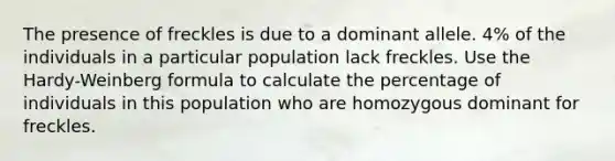 The presence of freckles is due to a dominant allele. 4% of the individuals in a particular population lack freckles. Use the Hardy-Weinberg formula to calculate the percentage of individuals in this population who are homozygous dominant for freckles.